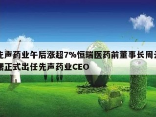 先声药业午后涨超7%恒瑞医药前董事长周云曙正式出任先声药业CEO