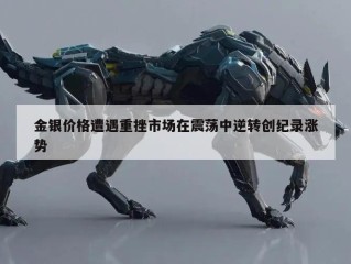 金银价格遭遇重挫市场在震荡中逆转创纪录涨势