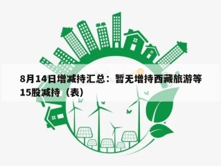8月14日增减持汇总：暂无增持西藏旅游等15股减持（表）