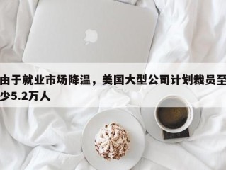 由于就业市场降温，美国大型公司计划裁员至少5.2万人