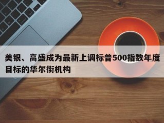 美银、高盛成为最新上调标普500指数年度目标的华尔街机构